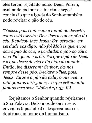 eles terem rejeitado nosso Deus. Porém, 
avaliando melhor a situação, chego à 
conclusão que a igreja do Senhor também 
pode rejeitar o pão do céu. 
“Nossos pais comeram o maná no deserto, 
como está escrito: Deu-lhes a comer pão do 
céu. Replicou-lhes Jesus: Em verdade, em 
verdade vos digo: não foi Moisés quem vos 
deu o pão do céu; o verdadeiro pão do céu é 
meu Pai quem vos dá. Porque o pão de Deus 
é o que desce do céu e dá vida ao mundo. 
Então, lhe disseram: Senhor, dá-nos 
sempre desse pão. Declarou-lhes, pois, 
Jesus: Eu sou o pão da vida; o que vem a 
mim jamais terá fome; e o que crê em mim 
jamais terá sede.” João 6:31-35, RA. 
Rejeitamos o Senhor quando rejeitamos 
a Sua Palavra. Deixamos de ouvir seus 
enviados (apóstolos) e desprezamos sua 
doutrina em nome do humanismo. 
97/203 
 