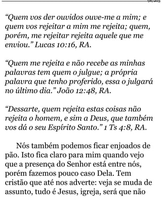 98/203 
“Quem vos der ouvidos ouve-me a mim; e 
quem vos rejeitar a mim me rejeita; quem, 
porém, me rejeitar rejeita aquele que me 
enviou.” Lucas 10:16, RA. 
“Quem me rejeita e não recebe as minhas 
palavras tem quem o julgue; a própria 
palavra que tenho proferido, essa o julgará 
no último dia.” João 12:48, RA. 
“Dessarte, quem rejeita estas coisas não 
rejeita o homem, e sim a Deus, que também 
vos dá o seu Espírito Santo.” 1 Ts 4:8, RA. 
Nós também podemos ficar enjoados de 
pão. Isto fica claro para mim quando vejo 
que a presença do Senhor está entre nós, 
porém fazemos pouco caso Dela. Tem 
cristão que até nos adverte: veja se muda de 
assunto, tudo é Jesus, igreja, será que não 
 