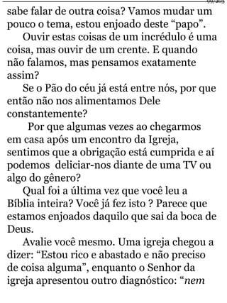 sabe falar de outra coisa? Vamos mudar um 
pouco o tema, estou enjoado deste “papo”. 
Ouvir estas coisas de um incrédulo é uma 
coisa, mas ouvir de um crente. E quando 
não falamos, mas pensamos exatamente 
assim? 
Se o Pão do céu já está entre nós, por que 
então não nos alimentamos Dele 
constantemente? 
Por que algumas vezes ao chegarmos 
em casa após um encontro da Igreja, 
sentimos que a obrigação está cumprida e aí 
podemos deliciar-nos diante de uma TV ou 
algo do gênero? 
Qual foi a última vez que você leu a 
Bíblia inteira? Você já fez isto ? Parece que 
estamos enjoados daquilo que sai da boca de 
Deus. 
Avalie você mesmo. Uma igreja chegou a 
dizer: “Estou rico e abastado e não preciso 
de coisa alguma”, enquanto o Senhor da 
igreja apresentou outro diagnóstico: “nem 
99/203 
 