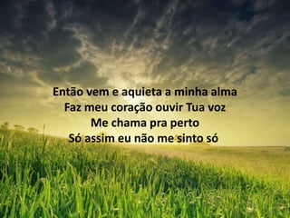 Então vem e aquieta a minha alma
Faz meu coração ouvir Tua voz
Me chama pra perto
Só assim eu não me sinto só
 