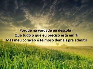 Porque na verdade eu descobri
Que tudo o que eu preciso está em Ti
Mas meu coração é teimoso demais pra admitir
 