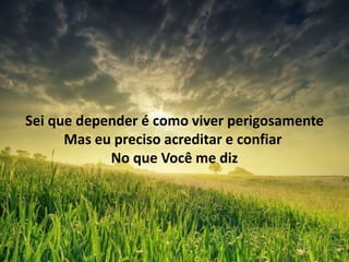 Sei que depender é como viver perigosamente
Mas eu preciso acreditar e confiar
No que Você me diz
 
