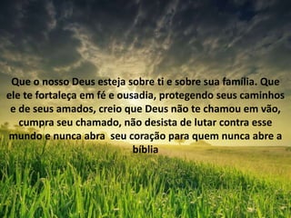 Que o nosso Deus esteja sobre ti e sobre sua família. Que
ele te fortaleça em fé e ousadia, protegendo seus caminhos
e de seus amados, creio que Deus não te chamou em vão,
cumpra seu chamado, não desista de lutar contra esse
mundo e nunca abra seu coração para quem nunca abre a
bíblia
 