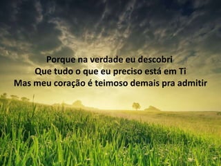 Porque na verdade eu descobri
Que tudo o que eu preciso está em Ti
Mas meu coração é teimoso demais pra admitir
 
