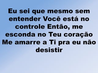 Eu sei que mesmo sem
entender Você está no
controle Então, me
esconda no Teu coração
Me amarre a Ti pra eu não
desistir
 