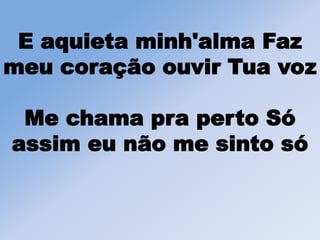 E aquieta minh'alma Faz
meu coração ouvir Tua voz
Me chama pra perto Só
assim eu não me sinto só
 