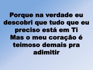 Porque na verdade eu
descobri que tudo que eu
preciso está em Ti
Mas o meu coração é
teimoso demais pra
adimitir
 