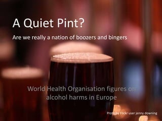 A Quiet Pint?
Are we really a nation of boozers and bingers




     World Health Organisation figures on
           alcohol harms in Europe

                                     Proto by Flickr user jenny downing
 