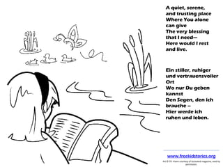 A quiet, serene,
and trusting place
Where You alone
can give
The very blessing
that I need—
Here would I rest
and live.
Ein stiller, ruhiger
und vertrauensvoller
Ort
Wo nur Du geben
kannst
Den Segen, den ich
brauche –
Hier werde ich
ruhen und leben.
Art © TFI. Poem courtesy of Activated magazine; used by
permission.
www.freekidstories.org
 