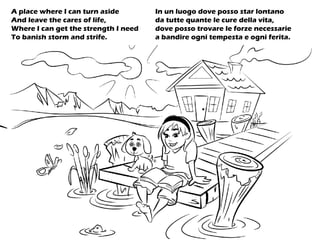 A place where I can turn aside
And leave the cares of life,
Where I can get the strength I need
To banish storm and strife.
In un luogo dove posso star lontano
da tutte quante le cure della vita,
dove posso trovare le forze necessarie
a bandire ogni tempesta e ogni ferita.
 