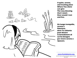 A quiet, serene,
and trusting place
Where You alone
can give
The very blessing
that I need—
Here would I rest
and live.
Un luogo tranquillo,
sereno e
fiducioso,
dove Tu soltanto
puoi donare
la benedizione di
cui ho bisogno
per vivere sereno e
riposare.
Art © TFI. Poem courtesy of Activated magazine; used by
permission.
www.freekidstories.org
 