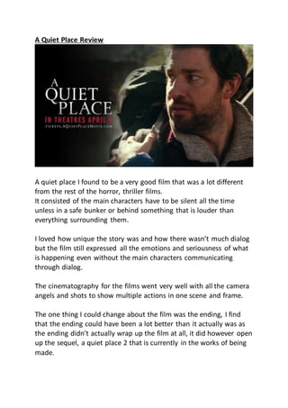 A Quiet Place Review
A quiet place I found to be a very good film that was a lot different
from the rest of the horror, thriller films.
It consisted of the main characters have to be silent all the time
unless in a safe bunker or behind something that is louder than
everything surrounding them.
I loved how unique the story was and how there wasn’t much dialog
but the film still expressed all the emotions and seriousness of what
is happening even without the main characters communicating
through dialog.
The cinematography for the films went very well with all the camera
angels and shots to show multiple actions in one scene and frame.
The one thing I could change about the film was the ending, I find
that the ending could have been a lot better than it actually was as
the ending didn’t actually wrap up the film at all, it did however open
up the sequel, a quiet place 2 that is currently in the works of being
made.
 
