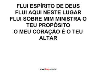 FLUI ESPÍRITO DE DEUS FLUI AQUI NESTE LUGAR FLUI SOBRE MIM MINISTRA O TEU PROPÓSITO O MEU CORAÇÃO É O TEU ALTAR www. imq .com.br 