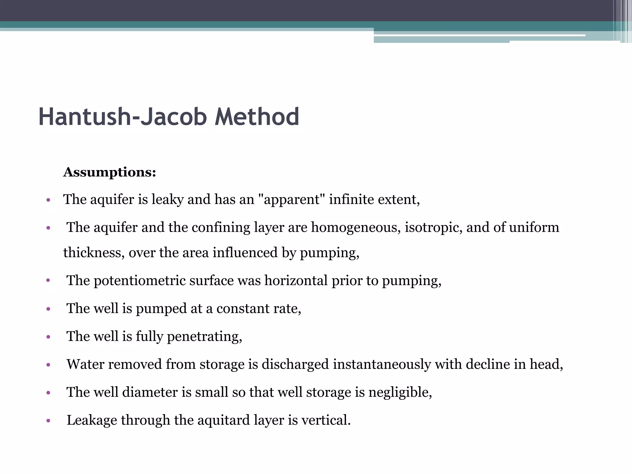 Hantush-Jacob Method
Assumptions:
• The aquifer is leaky and has an "apparent" infinite extent,
• The aquifer and the confining layer are homogeneous, isotropic, and of uniform
thickness, over the area influenced by pumping,
• The potentiometric surface was horizontal prior to pumping,
• The well is pumped at a constant rate,
• The well is fully penetrating,
• Water removed from storage is discharged instantaneously with decline in head,
• The well diameter is small so that well storage is negligible,
• Leakage through the aquitard layer is vertical.
 