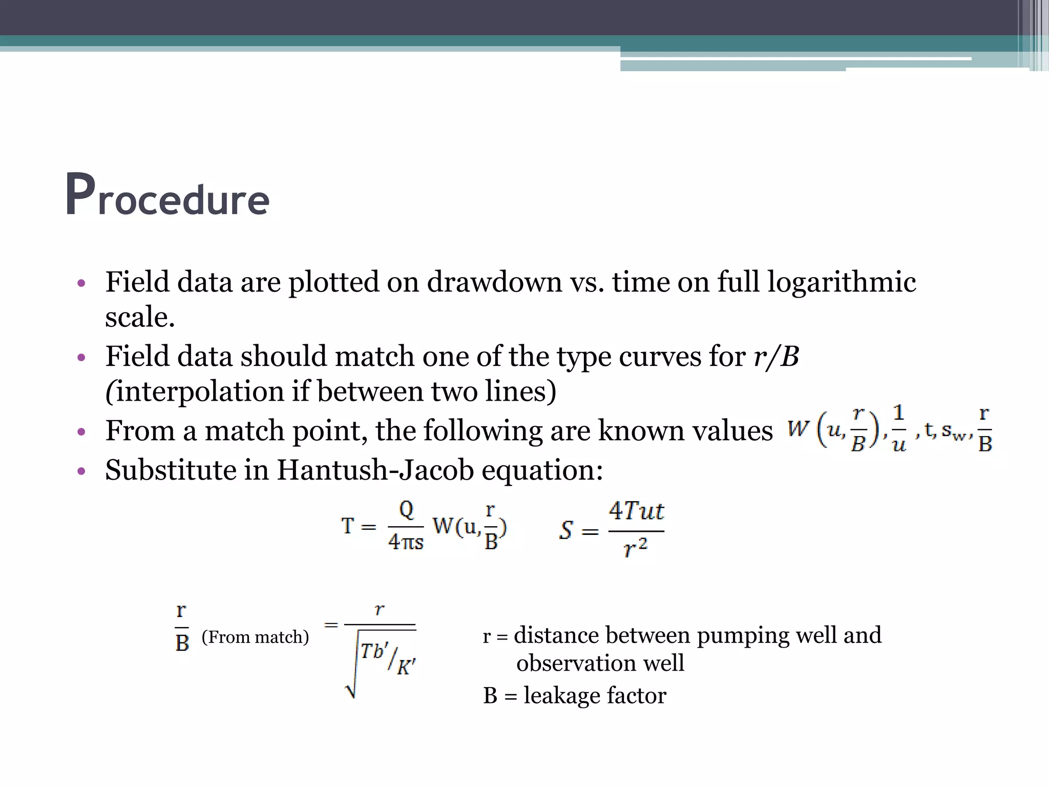 Procedure
• Field data are plotted on drawdown vs. time on full logarithmic
scale.
• Field data should match one of the type curves for r/B
(interpolation if between two lines)
• From a match point, the following are known values
• Substitute in Hantush-Jacob equation:
(From match) r = distance between pumping well and
observation well
B = leakage factor
 