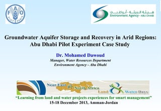 Groundwater Aquifer Storage and Recovery in Arid Regions:
Abu Dhabi Pilot Experiment Case Study
Dr. Mohamed Dawoud
Manager, Water Resources Department
Environment Agency - Abu Dhabi

“Learning from land and water projects experiences for smart management”
15-18 December 2013, Amman-Jordan
1

Consultancy Services for Artificial Recharge and Utilisation of the Groundwater Resource in the Liwa Area

 