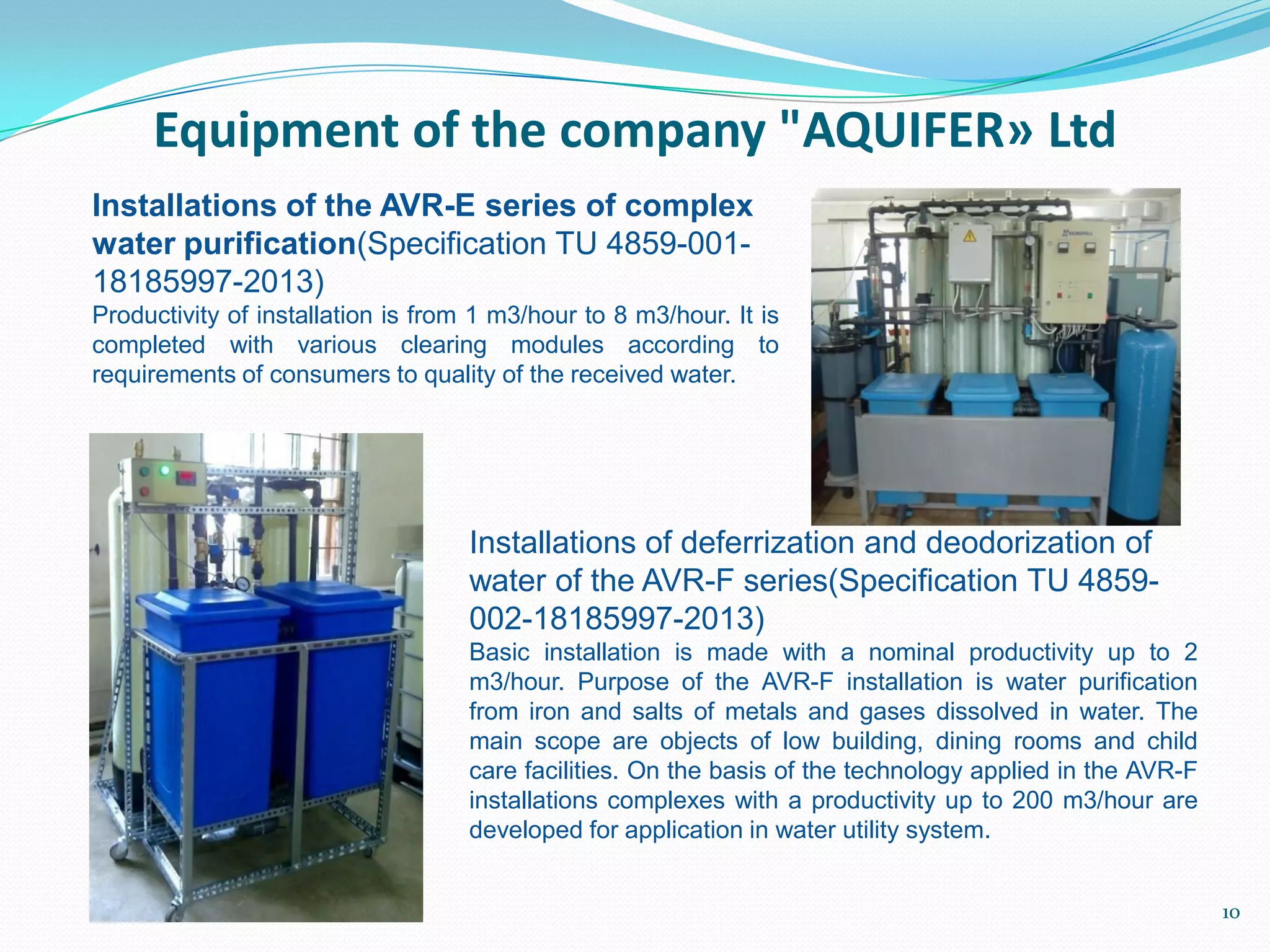 Installations of the AVR-E series of complex
water purification(Specification TU 4859-001-
18185997-2013)
Productivity of installation is from 1 m3/hour to 8 m3/hour. It is
completed with various clearing modules according to
requirements of consumers to quality of the received water.
Installations of deferrization and deodorization of
water of the AVR-F series(Specification TU 4859-
002-18185997-2013)
Basic installation is made with a nominal productivity up to 2
m3/hour. Purpose of the AVR-F installation is water purification
from iron and salts of metals and gases dissolved in water. The
main scope are objects of low building, dining rooms and child
care facilities. On the basis of the technology applied in the AVR-F
installations complexes with a productivity up to 200 m3/hour are
developed for application in water utility system.
Equipment of the company "AQUIFER» Ltd
10
 