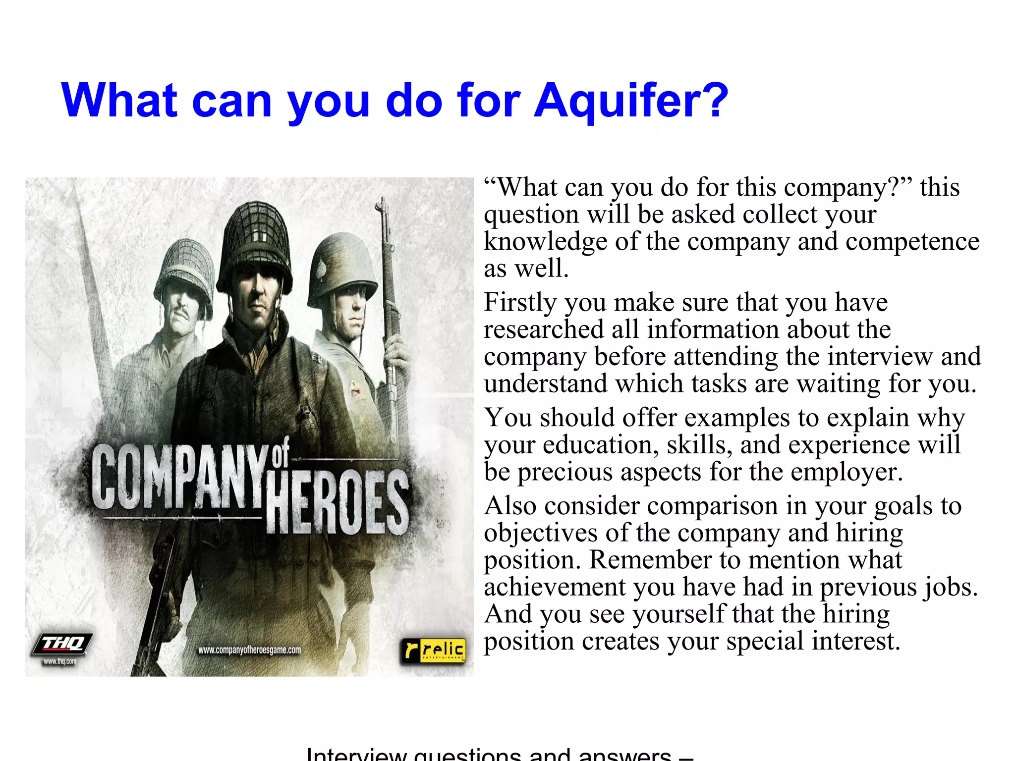 What can you do for Aquifer?
“What can you do for this company?” this
question will be asked collect your
knowledge of the company and competence
as well.
Firstly you make sure that you have
researched all information about the
company before attending the interview and
understand which tasks are waiting for you.
You should offer examples to explain why
your education, skills, and experience will
be precious aspects for the employer.
Also consider comparison in your goals to
objectives of the company and hiring
position. Remember to mention what
achievement you have had in previous jobs.
And you see yourself that the hiring
position creates your special interest.
 