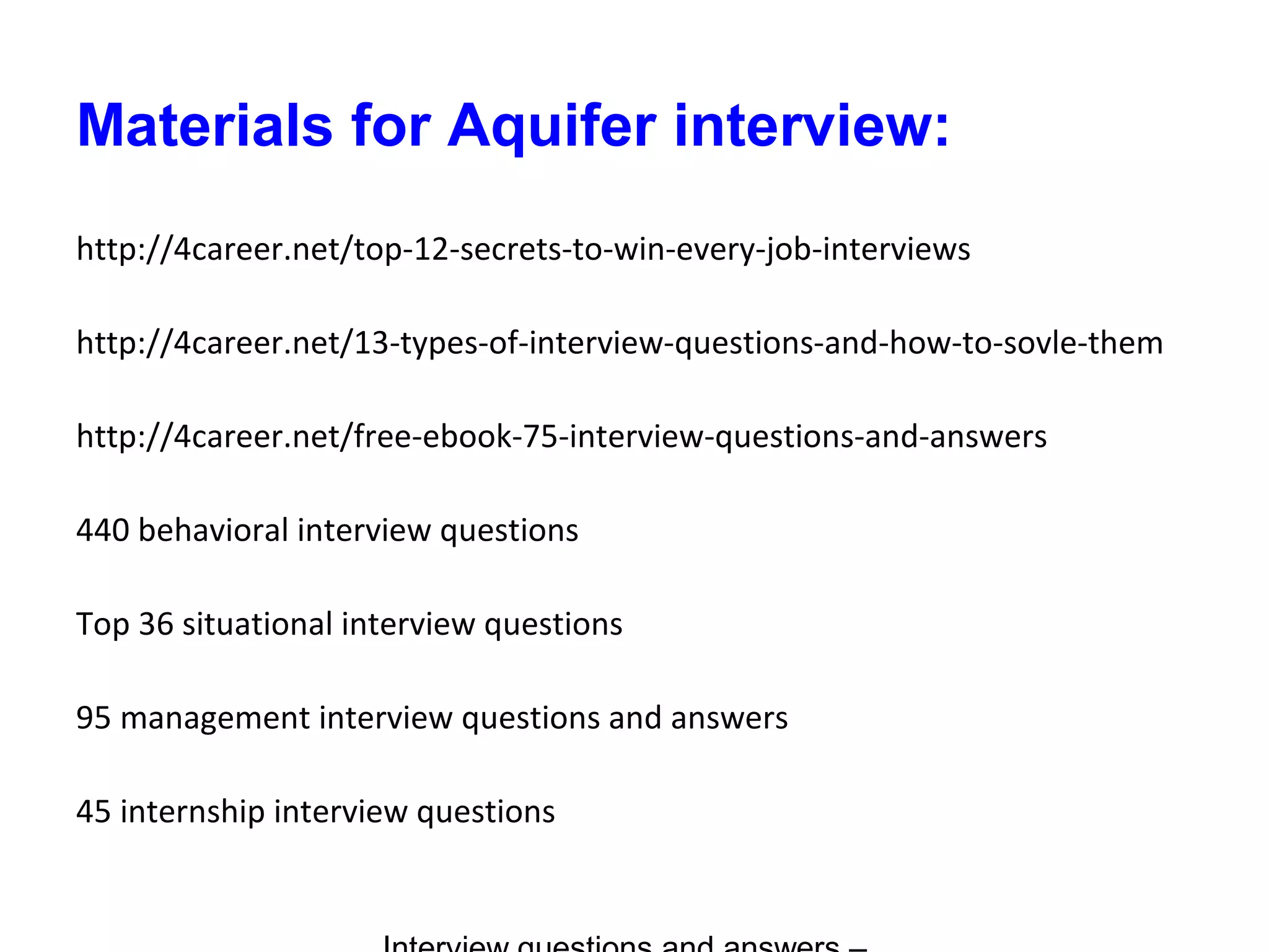 Materials for Aquifer interview:
http://4career.net/top-12-secrets-to-win-every-job-interviews
http://4career.net/13-types-of-interview-questions-and-how-to-sovle-them
http://4career.net/free-ebook-75-interview-questions-and-answers
440 behavioral interview questions
Top 36 situational interview questions
95 management interview questions and answers
45 internship interview questions
 