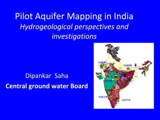 Pilot Aquifer Mapping in India
Hydrogeological perspectives and
investigations
Dipankar Saha
Central ground water Board
 