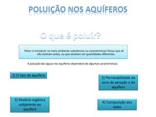 Poluir é introduzir no meio ambiente substâncias ou características físicas que ali
não existiam antes, ou que existiam em quantidades diferentes.
A poluição das águas nos aquíferos dependerá de algumas características:

1) O tipo de aquífero

3) Matéria orgânica
subjacente ao
aquífero

2) Permeabilidade da
zona de aeração e do
aquífero

4) Composição dos
solos

 