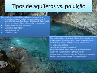 Tipos de aquíferos vs. poluição
Nos aquíferos confinados o reabastecimento ocorre
somente nos locais onde a formação portadora de
água aflora à superfície (zonas de recarga). Estas áreas
devem ser preservadas. Evitar perto destas áreas:
• exposição de distritos industriais
• agricultura tradicional
• aterros sanitários
• cemitérios, etc.
Nos aquíferos livres, a recarga é direta, isto é, ocorre em
toda a superfície acima do lençol freático. Neste caso as
medidas de proteção podem variar de acordo com:
• o ambiente geológico
•as diversas atividades poluidoras.
Em lugares onde o lençol freático é muito próximo da
superfície, o uso de fossas sépticas deve ser
evitado, porque o efluente que não é totalmente tratado é
lançado diretamente no lençol, contaminando-o.

 