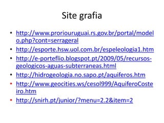 Site grafia
• http://www.proriouruguai.rs.gov.br/portal/model
o.php?cont=serrageral
• http://esporte.hsw.uol.com.br/espeleologia1.htm
• http://e-porteflio.blogspot.pt/2009/05/recursosgeologicos-aguas-subterraneas.html
• http://hidrogeologia.no.sapo.pt/aquiferos.htm
• http://www.geocities.ws/cesol999/AquiferoCoste
iro.htm
• http://snirh.pt/junior/?menu=2.2&item=2

 