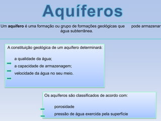 Um aquífero é uma formação ou grupo de formações geológicas que
água subterrânea.

A constituição geológica de um aquífero determinará:
a qualidade da água;

a capacidade de armazenagem;
velocidade da água no seu meio.

Os aquíferos são classificados de acordo com:
porosidade

pressão de água exercida pela superfície

pode armazenar

 