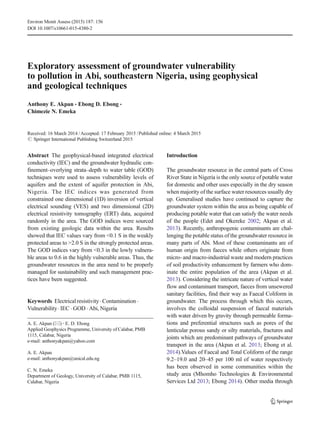 Exploratory assessment of groundwater vulnerability
to pollution in Abi, southeastern Nigeria, using geophysical
and geological techniques
Anthony E. Akpan & Ebong D. Ebong &
Chimezie N. Emeka
Received: 16 March 2014 /Accepted: 17 February 2015 /Published online: 4 March 2015
# Springer International Publishing Switzerland 2015
Abstract The geophysical-based integrated electrical
conductivity (IEC) and the groundwater hydraulic con-
finement–overlying strata–depth to water table (GOD)
techniques were used to assess vulnerability levels of
aquifers and the extent of aquifer protection in Abi,
Nigeria. The IEC indices was generated from
constrained one dimensional (1D) inversion of vertical
electrical sounding (VES) and two dimensional (2D)
electrical resistivity tomography (ERT) data, acquired
randomly in the area. The GOD indices were sourced
from existing geologic data within the area. Results
showed that IEC values vary from <0.1 S in the weakly
protected areas to >2.0 S in the strongly protected areas.
The GOD indices vary from <0.3 in the lowly vulnera-
ble areas to 0.6 in the highly vulnerable areas. Thus, the
groundwater resources in the area need to be properly
managed for sustainability and such management prac-
tices have been suggested.
Keywords Electrical resistivity. Contamination .
Vulnerability. IEC . GOD . Abi, Nigeria
Introduction
The groundwater resource in the central parts of Cross
River State in Nigeria is the only source of potable water
for domestic and other uses especially in the dry season
when majority of the surface water resources usually dry
up. Generalised studies have continued to capture the
groundwater system within the area as being capable of
producing potable water that can satisfy the water needs
of the people (Edet and Okereke 2002; Akpan et al.
2013). Recently, anthropogenic contaminants are chal-
lenging the potable status of the groundwater resource in
many parts of Abi. Most of these contaminants are of
human origin from faeces while others originate from
micro- and macro-industrial waste and modern practices
of soil productivity enhancement by farmers who dom-
inate the entire population of the area (Akpan et al.
2013). Considering the intricate nature of vertical water
flow and contaminant transport, faeces from unsewered
sanitary facilities, find their way as Faecal Coliform in
groundwater. The process through which this occurs,
involves the colloidal suspension of faecal materials
with water driven by gravity through permeable forma-
tions and preferential structures such as pores of the
lenticular porous sandy or silty materials, fractures and
joints which are predominant pathways of groundwater
transport in the area (Akpan et al. 2013; Ebong et al.
2014).Values of Faecal and Total Coliform of the range
9.2–19.0 and 20–45 per 100 ml of water respectively
has been observed in some communities within the
study area (Mhomho Technologies & Environmental
Services Ltd 2013; Ebong 2014). Other media through
Environ Monit Assess (2015) 187: 156
DOI 10.1007/s10661-015-4380-2
A. E. Akpan (*) :E. D. Ebong
Applied Geophysics Programme, University of Calabar, PMB
1115, Calabar, Nigeria
e-mail: anthonyakpan@yahoo.com
A. E. Akpan
e-mail: anthonyakpan@unical.edu.ng
C. N. Emeka
Department of Geology, University of Calabar, PMB 1115,
Calabar, Nigeria
 