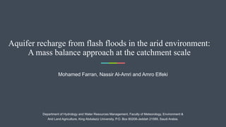 Aquifer recharge from flash floods in the arid environment:
A mass balance approach at the catchment scale
Mohamed Farran, Nassir Al-Amri and Amro Elfeki
Department of Hydrology and Water Resources Management, Faculty of Meteorology, Environment &
Arid Land Agriculture, King Abdulaziz University, P.O. Box 80208-Jeddah 21589, Saudi Arabia.
 