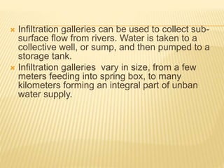  Infiltration galleries can be used to collect sub-
surface flow from rivers. Water is taken to a
collective well, or sump, and then pumped to a
storage tank.
 Infiltration galleries vary in size, from a few
meters feeding into spring box, to many
kilometers forming an integral part of unban
water supply.
 