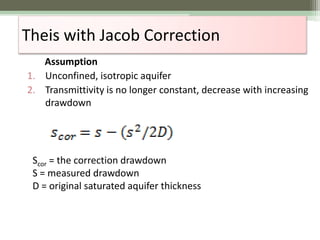 Theis with Jacob Correction
Assumption
1. Unconfined, isotropic aquifer
2. Transmittivity is no longer constant, decrease with increasing
drawdown
Scor = the correction drawdown
S = measured drawdown
D = original saturated aquifer thickness
 