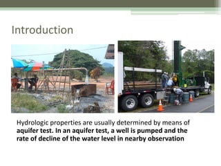 Introduction
Hydrologic properties are usually determined by means of
aquifer test. In an aquifer test, a well is pumped and the
rate of decline of the water level in nearby observation
 