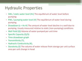 Hydraulic Properties
• SWL / static water level (H0) The equilibrium of water level before
pumping
• PWL / pumping water level (H) The equilibrium of water level during
pumping
• Drawdown (s = H0-H) The amount of water level decline in a well due to
pumping. Usualy measured relative to static (non-pumping) conditions
• Well Yield (Q) Volume of water pumped per unit time
• Specific Capacity (Q/S)
• Time drawdown graph
• Transmittivity (T),
• Hydraulic Conducticity (K),
• Storativity (S) The volume of water release from storage per unit surface
area per unit change in head
 
