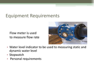 Equipment Requirements
• Water level indicator to be used to measuring static and
dynamic water level
• Stopwatch
• Personal requirements
Flow meter is used
to measure flow rate
 