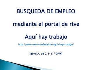 BUSQUEDA DE EMPLEO
mediante el portal de rtve
Aquí hay trabajo
http://www.rtve.es/television/aqui-hay-trabajo/
Jaime A. de C. P. (1º DAW)
 