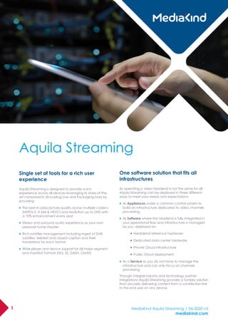 1 MediaKind Aquila Streaming | 06-2020 v3
mediakind.com
Single set of tools for a rich user
experience
Aquila Streaming is designed to provide a rich
experience across all devices leveraging its state-of-the-
art components (Encoding Live and Packaging Live) by
providing:
• The best-in-class picture quality across multiple codecs
(MPEG-2, H.264 & HEVC) and resolution up to UHD with
a 10% enhancement every year
• Stereo and surround audio experience as your own
personal home theater
• Rich subtitles management including ingest of DVB
subtitles, teletext and closed caption and their
translations for each format
• Wide player and device support for all major segment
and manifest formats (HLS, SS, DASH, CMAF)
One software solution that fits all
infrastructures
As operating a video headend is not the same for all,
Aquila Streaming can be deployed in three different
ways to meet your needs and expectations:
• As Appliances under a common control system to
build an infrastructure dedicated to video channels
processing .
• As Software where the headend is fully integrated in
your operational flow and infrastructure is managed
by you, deployed on:
• Mediakind reference hardware
• Dedicated data center hardware
• Private Cloud infrastructure
• Public Cloud deployment
• As a Service so you do not have to manage the
infrastructure and can only focus on channels
processing.
Through integral industry and technology partner
integrations Aquila Streaming provides a turnkey solution
from securely delivering content from a contribution link
to the end user on any device.
Aquila Streaming
 