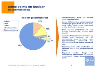 Some points on Nuclear Decommissioning Decommissioning funds  are  created  during  Plant operation   Several  NPPs  have been  decommissioned  and  brought green field : Big Rock Point, Maine Yankee, Saxton, Trojan, Yankee Rowe in USA, Greisfswald in Germany Costs  are now  predictable  with good accuracy (350-600 €/kW, including waste disposal) Due to the  financial lever  and the time lag between Plant shut-down and de-commissioning phase to finance costs,  decommissioning component  only amounts to  5% of the nuclear generation cost  Reactors  currently  under construction  are  designed  also for the  decommissioning phase Improved reactor design  and  technological development  are expected to significantly  lower decommissioning costs 