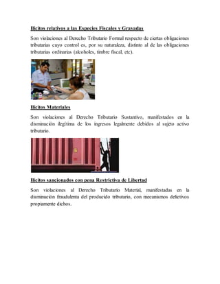 Ilícitos relativos a las Especies Fiscales y Gravadas
Son violaciones al Derecho Tributario Formal respecto de ciertas obligaciones
tributarias cuyo control es, por su naturaleza, distinto al de las obligaciones
tributarias ordinarias (alcoholes, timbre fiscal, etc).
Ilícitos Materiales
Son violaciones al Derecho Tributario Sustantivo, manifestados en la
disminución ilegítima de los ingresos legalmente debidos al sujeto activo
tributario.
Ilícitos sancionados con pena Restrictiva de Libertad
Son violaciones al Derecho Tributario Material, manifestadas en la
disminución fraudulenta del producido tributario, con mecanismos delictivos
propiamente dichos.
 