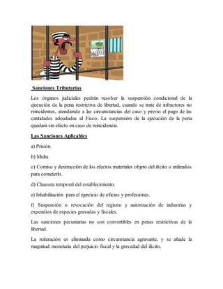 Sanciones Tributarias
Los órganos judiciales podrán resolver la suspensión condicional de la
ejecución de la pena restrictiva de libertad, cuando se trate de infractores no
reincidentes, atendiendo a las circunstancias del caso y previo el pago de las
cantidades adeudadas al Fisco. La suspensión de la ejecución de la pena
quedará sin efecto en caso de reincidencia.
Las Sanciones Aplicables
a) Prisión.
b) Multa
c) Comiso y destrucción de los efectos materiales objeto del ilícito o utilizados
para cometerlo.
d) Clausura temporal del establecimiento.
e) Inhabilitación para el ejercicio de oficios y profesiones.
f) Suspensión o revocación del registro y autorización de industrias y
expendios de especies gravadas y fiscales.
Las sanciones pecuniarias no son convertibles en penas restrictivas de la
libertad.
La reiteración es eliminada como circunstancia agravante, y se añade la
magnitud monetaria del perjuicio fiscal y la gravedad del ilícito.
 