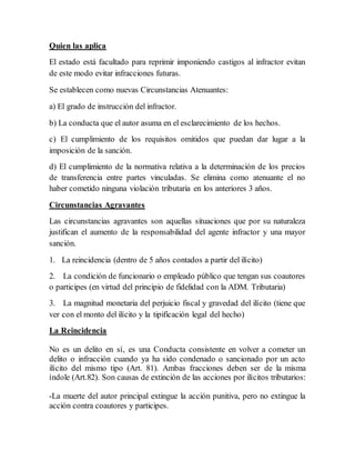 Quien las aplica
El estado está facultado para reprimir imponiendo castigos al infractor evitan
de este modo evitar infracciones futuras.
Se establecen como nuevas Circunstancias Atenuantes:
a) El grado de instrucción del infractor.
b) La conducta que el autor asuma en el esclarecimiento de los hechos.
c) El cumplimiento de los requisitos omitidos que puedan dar lugar a la
imposición de la sanción.
d) El cumplimiento de la normativa relativa a la determinación de los precios
de transferencia entre partes vinculadas. Se elimina como atenuante el no
haber cometido ninguna violación tributaria en los anteriores 3 años.
Circunstancias Agravantes
Las circunstancias agravantes son aquellas situaciones que por su naturaleza
justifican el aumento de la responsabilidad del agente infractor y una mayor
sanción.
1. La reincidencia (dentro de 5 años contados a partir del ilícito)
2. La condición de funcionario o empleado público que tengan sus coautores
o participes (en virtud del principio de fidelidad con la ADM. Tributaria)
3. La magnitud monetaria del perjuicio fiscal y gravedad del ilícito (tiene que
ver con el monto del ilícito y la tipificación legal del hecho)
La Reincidencia
No es un delito en sí, es una Conducta consistente en volver a cometer un
delito o infracción cuando ya ha sido condenado o sancionado por un acto
ilícito del mismo tipo (Art. 81). Ambas fracciones deben ser de la misma
índole (Art.82). Son causas de extinción de las acciones por ilícitos tributarios:
-La muerte del autor principal extingue la acción punitiva, pero no extingue la
acción contra coautores y participes.
 