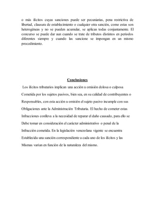 o más ilícitos cuyas sanciones puede ser pecuniarias, pena restrictiva de
libertad, clausura de establecimiento o cualquier otra sanción, como estas son
heterogéneas y no se pueden acumular, se aplican todas conjuntamente. El
concurso se puede dar aun cuando se trate de tributos distintos en periodos
diferentes siempre y cuando las sancione se impongan en un mismo
procedimiento.
Conclusiones
Los ilícitos tributarios implican una acción u omisión dolosa o culposa
Cometida por los sujetos pasivos, bien sea, en su calidad de contribuyentes o
Responsables, con esta acción u omisión el sujeto pasivo incumple con sus
Obligaciones ante la Administración Tributaria. El hecho de cometer estas
Infracciones conlleva a la necesidad de reparar el daño causado, para ello se
Debe tomar en consideración el carácter administrativo o penal de la
Infracción cometida. En la legislación venezolana vigente se encuentra
Establecida una sanción correspondiente a cada uno de los ilícitos y las
Mismas varían en función de la naturaleza del mismo.
 