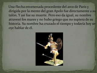Una flecha envenenada procedente del arco de Paris y
dirigida por la mente del gran Apolo fue directamente a su
talón. Y así fue su muerte. Pero eso da igual, su nombre
atravesó los mares y no hubo griego que no supiera de su
historia. Su nombre ha cruzado el tiempo y todavía hoy se
oye hablar de él.
 