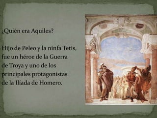 ¿Quién era Aquiles?

Hijo de Peleo y la ninfa Tetis,
fue un héroe de la Guerra
de Troya y uno de los
principales protagonistas
de la Ilíada de Homero.
 