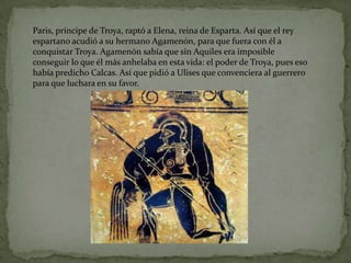 Paris, príncipe de Troya, raptó a Elena, reina de Esparta. Así que el rey
espartano acudió a su hermano Agamenón, para que fuera con él a
conquistar Troya. Agamenón sabía que sin Aquiles era imposible
conseguir lo que él más anhelaba en esta vida: el poder de Troya, pues eso
había predicho Calcas. Así que pidió a Ulises que convenciera al guerrero
para que luchara en su favor.
 