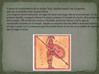 A pesar de la advertencia de su madre Tetis, Aquiles aceptó irse a la guerra
para ser recordado como un gran héroe
y se resignó a morir luchando, en lugar de tener una larga vida en el anonimato. En la
primera batalla, consiguió obtener la playa y saquear el templo de Apolo, dios protector
de la ciudad. Allí se llevó de esclava a Briseida, prima de Héctor y Paris, que se
encontraba rezando en el templo. Aquiles se enamoró de esta débil e inocente esclava,
así que cuando se la arrebataron para llevársela frente al rey fue tal el enfado de Aquiles
que se negó a luchar.
 