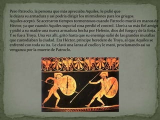 Pero Patroclo, la persona que más apreciaba Aquiles, le pidió que
le dejara su armadura y así podría dirigir los mirmidones para los griegos.
Aquiles aceptó. Se acercaron tiempos tormentosos cuando Patroclo murió en manos de
Héctor, ya que cuando Aquiles supo tal cosa perdió el control. Lloró a su más fiel amigo
y pidió a su madre una nueva armadura hecha por Hefesto, dios del fuego y de la forja.
Y se fue a Troya. Una vez allí, gritó hasta que su enemigo salió de las grandes murallas
que custodiaban la ciudad. Era Héctor, príncipe heredero de Troya, al que Aquiles se
enfrentó con toda su ira. Le clavó una lanza al cuello y le mató, proclamando así su
venganza por la muerte de Patroclo.
 