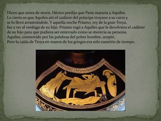 Dicen que antes de morir, Héctor predijo que Paris mataría a Aquiles.
Lo cierto es que Aquiles ató el cadáver del príncipe troyano a su carro y
se lo llevó arrastrándole. Y aquella noche Príamo, rey de la gran Troya,
fue a ver al verdugo de su hijo. Príamo rogó a Aquiles que le devolviera el cadáver
de su hijo para que pudiera ser enterrado como se merecía su persona.
Aquiles, conmovido por las palabras del pobre hombre, aceptó.
Pero la caída de Troya en manos de los griegos era solo cuestión de tiempo.
 