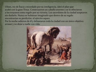Ulises, rey de Ítaca y recordado por su inteligencia, ideó el plan que
acabó con la gran Troya. Construyeron un caballo enorme y se lo ofrecieron
a los troyanos como regalo por su victoria. Los sacerdotes de la ciudad aceptaron
sin dudarlo. Nunca se hubieran imaginado que dentro de su regalo
encontrarían su perdición: el ejército aqueo.
Por la noche salieron de él y debastaron toda la ciudad con un único objetivo:
arrasar y no dejar a nadie con vida.
 
