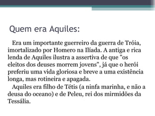 Quem era Aquiles:
  Era um importante guerreiro da guerra de Tróia,
imortalizado por Homero na Ilíada. A antiga e rica
lenda de Aquiles ilustra a assertiva de que "os
eleitos dos deuses morrem jovens", já que o herói
preferiu uma vida gloriosa e breve a uma existência
longa, mas rotineira e apagada.
  Aquiles era filho de Tétis (a ninfa marinha, e não a
deusa do oceano) e de Peleu, rei dos mirmidões da
Tessália.
 